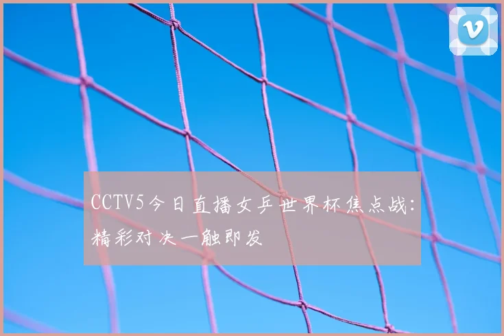 CCTV5今日直播女乒世界杯焦点战：精彩对决一触即发