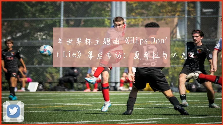 年世界杯主题曲《Hips Don't Lie》幕后专访：夏奇拉与怀克里夫·金的传奇碰撞