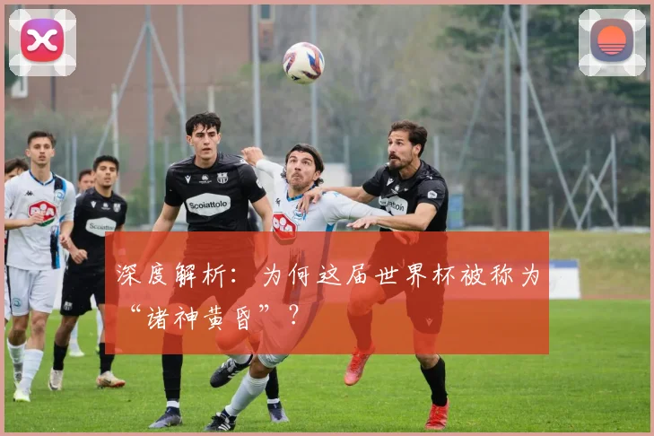 深度解析：为何这届世界杯被称为“诸神黄昏”？