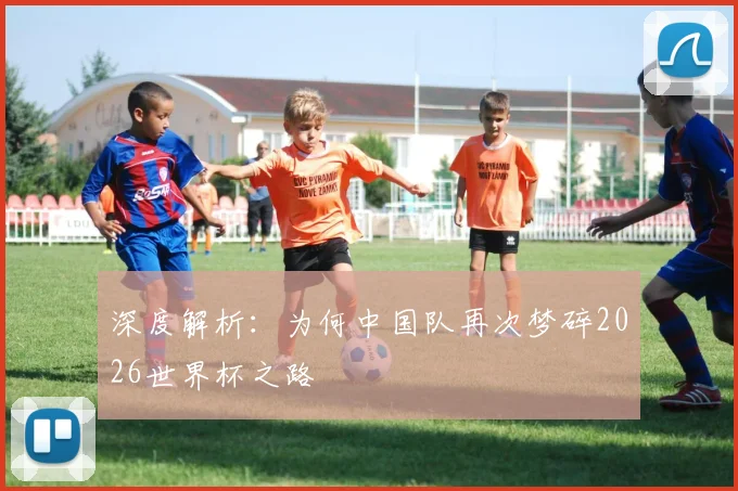 深度解析：为何中国队再次梦碎2026世界杯之路