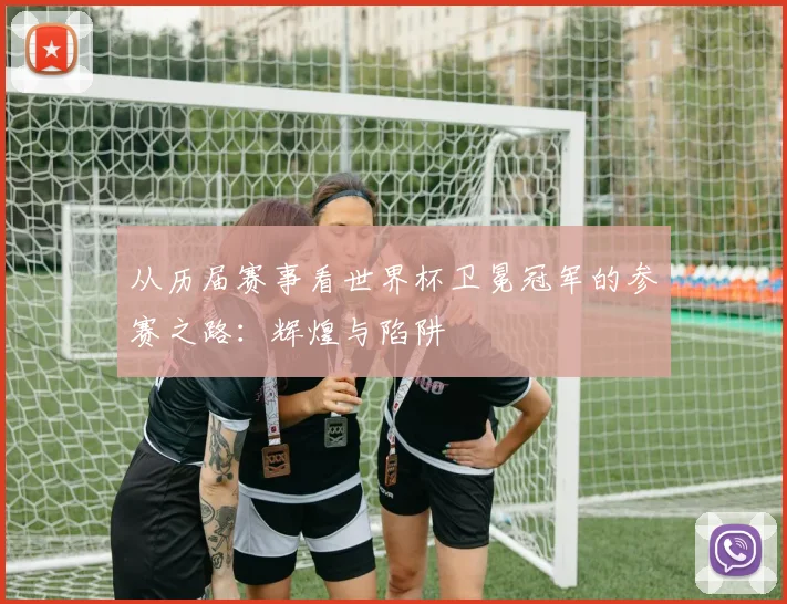 从历届赛事看世界杯卫冕冠军的参赛之路：辉煌与陷阱