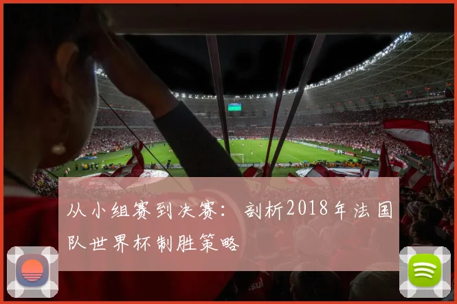 从小组赛到决赛:剖析2018年法国队世界杯制胜策略