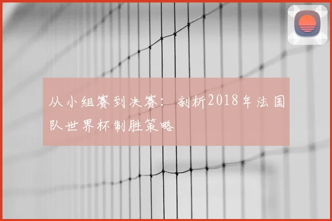 从小组赛到决赛：剖析2018年法国队世界杯制胜策略