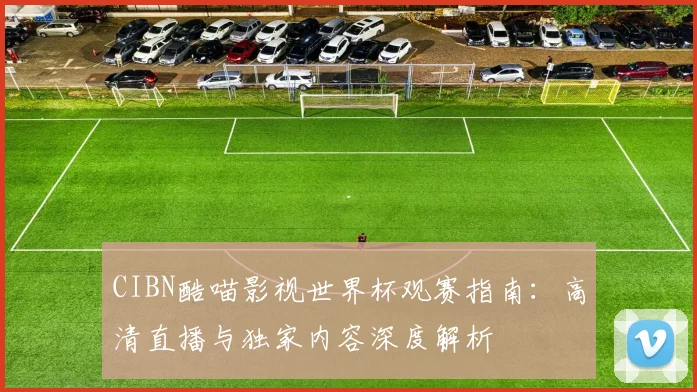 CIBN酷喵影视世界杯观赛指南:高清直播与独家内容深度解析