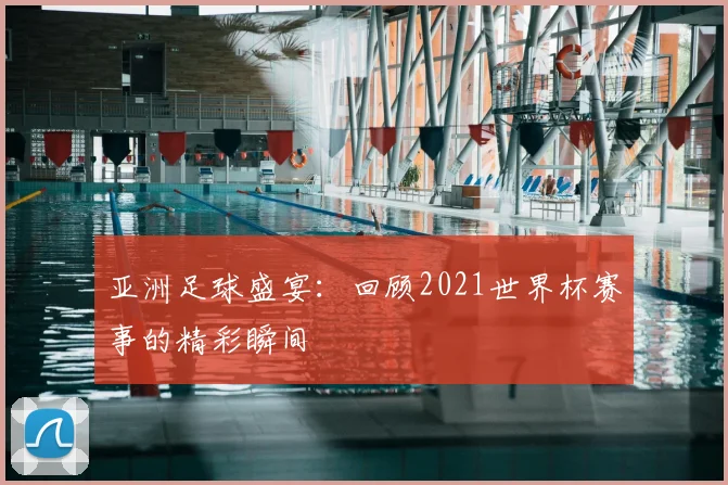 亚洲足球盛宴：回顾2021世界杯赛事的精彩瞬间