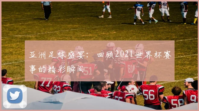 亚洲足球盛宴：回顾2021世界杯赛事的精彩瞬间