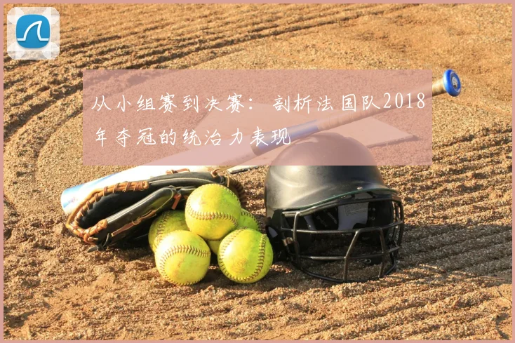 从小组赛到决赛:剖析法国队2018年夺冠的统治力表现