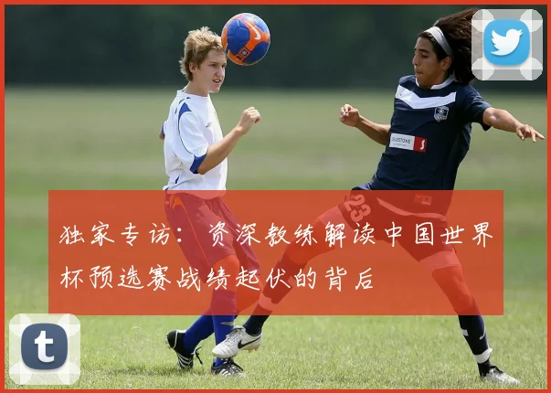 独家专访：资深教练解读中国世界杯预选赛战绩起伏的背后